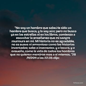 "No soy un hombre que sabe.He sido un hombre que busca, y lo soy aún; pero no busco ya en las estrellas ni en los libros, comienzo a escuchar la enseñanza que mi sangre murmura en mi. Mi historia no es agradable, no es suave ni armoniosa como las historias inventadas; sabe a insensatez, y a locura, y a ensueño, como la vida de todos los hombres que no quieren mentirse mas a si mismos. "28 /11/2011 a las 22:35-dijo:
