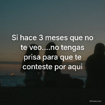 Si hace 3 meses que no te veo....no tengas prisa para que te conteste por aqui