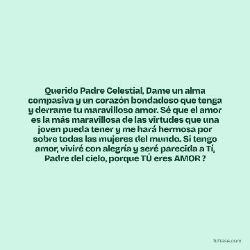 Querido Padre Celestial, Dame un alma compasiva y un corazón bondadoso que tenga y derrame tu maravilloso amor. Sé que el amor es la más maravillosa de las virtudes que una joven pueda tener y me hará hermosa por sobre todas las mujeres del mundo. Si tengo amor, viviré con alegría y seré parecida a Tí, Padre del cielo, porque TÚ eres AMOR ?