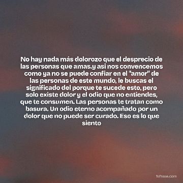 No hay nada más dolorozo que el desprecio de las personas que amas.y asi nos convencemos como ya no se puede confiar en el "amor" de las personas de este mundo, le buscas el significado del porque te sucede esto, pero solo existe dolor y el odio que no entiendes, que te consumen. Las personas te tratan como basura. Un odio eterno acompañado por un dolor que no puede ser curado. Eso es lo que siento