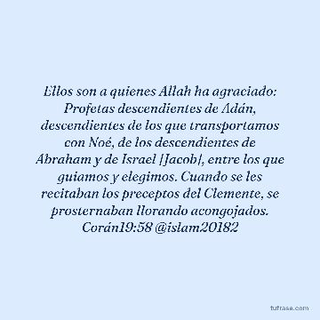 Ellos son a quienes Allah ha agraciado: Profetas descendientes de Adán, descendientes de los que transportamos con Noé, de los descendientes de Abraham y de Israel [Jacob], entre los que guiamos y elegimos. Cuando se les recitaban los preceptos del Clemente, se prosternaban llorando acongojados. Corán19:58 @islam20182