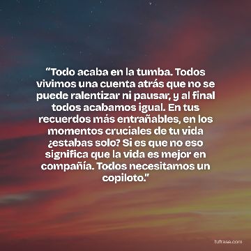“Todo acaba en la tumba. Todos vivimos una cuenta atrás que no se puede ralentizar ni pausar, y al final todos acabamos igual. En tus recuerdos más entrañables, en los momentos cruciales de tu vida ¿estabas solo? Si es que no eso significa que la vida es mejor en compañía. Todos necesitamos un copiloto.”