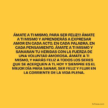 ÁMATE A TI MISMO, PARA SER FELIZ!!! ÁMATE A TI MISMO Y APRENDERÁS A EXPRESAR AMOR EN CADA ACTO, EN CADA PALABRA, EN CADA PENSAMIENTO. ÁMATE A TI MISMO Y SANARAN TU HERIDAS CON LA FUERZA DE UNA VOLUNTAD AMOROSA. ÁMATE A TI MISMO, Y HARÁS FELIZ A TODOS LOS SERES QUE SE ACERQUEN A TI. HOY Y SIEMPRE ES EL MEJOR DÍA PARA SANAR, SER FELIZ Y FLUIR EN LA CORRIENTE DE LA VIDA PLENA.