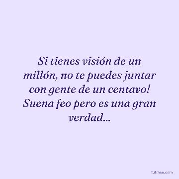 Si tienes visión de un millón, no te puedes juntar con gente de un centavo! Suena feo pero es una gran verdad...