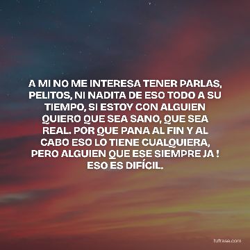 A MI NO ME INTERESA TENER PARLAS, PELITOS, NI NADITA DE ESO TODO A SU TIEMPO, SI ESTOY CON ALGUIEN QUIERO QUE SEA SANO, QUE SEA REAL. POR QUE PANA AL FIN Y AL CABO ESO LO TIENE CUALQUIERA, PERO ALGUIEN QUE ESE SIEMPRE JA ! ESO ES DIFÍCIL.