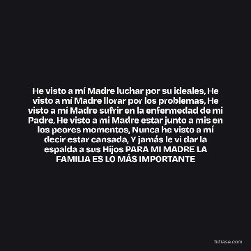 He visto a mí Madre luchar por su ideales, He visto a mí Madre llorar por los problemas, He visto a mí Madre sufrir en la enfermedad de mi Padre, He visto a mí Madre estar junto a mis en los peores momentos, Nunca he visto a mí decir estar cansada, Y jamás le vi dar la espalda a sus Hijos PARA MI MADRE LA FAMILIA ES LO MÁS IMPORTANTE