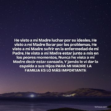 He visto a mí Madre luchar por su ideales, He visto a mí Madre llorar por los problemas, He visto a mí Madre sufrir en la enfermedad de mi Padre, He visto a mí Madre estar junto a mis en los peores momentos, Nunca he visto a mí Madre decir estar cansada, Y jamás le vi dar la espalda a sus Hijos PARA MI MADRE LA FAMILIA ES LO MÁS IMPORTANTE