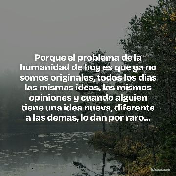 Porque el problema de la humanidad de hoy es que ya no somos originales, todos los dias las mismas ideas, las mismas opiniones y cuando alguien tiene una idea nueva, diferente a las demas, lo dan por raro...