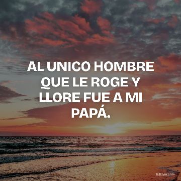 AL UNICO HOMBRE QUE LE ROGE Y LLORE FUE A MI PAPÁ.
