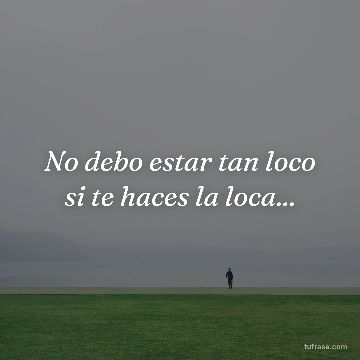 No debo estar tan loco si te haces la loca...