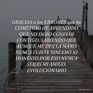GRACIAS a los ERRORES que he COMETIDO HE APRENDIDO QUE NO DEBO CONFIAR CONTIGO, SABIENDO QUE AUNQUE ME DES LA MANO NUNCA FUISTE SINCERO NI HONESTO POR ESO NUNCA SERÁS MI AMIGO. EVOLUCIONARIO