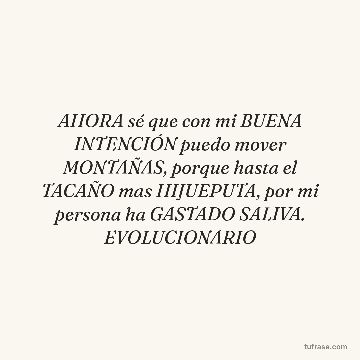 AHORA sé que con mi BUENA INTENCIÓN puedo mover MONTAÑAS, porque hasta el TACAÑO mas HIJUEPUTA, por mi persona ha GASTADO SALIVA. EVOLUCIONARIO