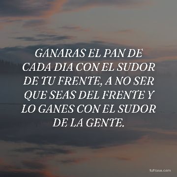 GANARAS EL PAN DE CADA DIA CON EL SUDOR DE TU FRENTE, A NO SER QUE SEAS DEL FRENTE Y LO GANES CON EL SUDOR DE LA GENTE.