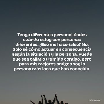 Tengo diferentes personalidades cuándo estoy con personas diferentes. ¿Eso me hace falso? No. Solo sé cómo actuar en consecuencia según la situación y la persona. Puede que sea callado y tímido contigo, pero para mis mejores amigos soy la persona más loca que han conocido.