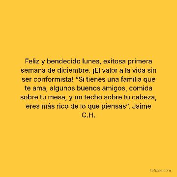 Feliz y bendecido lunes, exitosa primera semana de diciembre. ¡El valor a la vida sin ser conformista! “Si tienes una familia que te ama, algunos buenos amigos, comida sobre tu mesa, y un techo sobre tu cabeza, eres más rico de lo que piensas”. Jaime C.H.