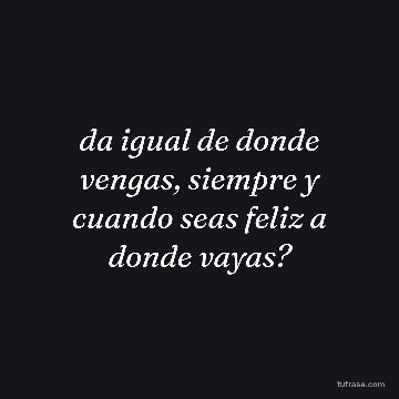 da igual de donde vengas, siempre y cuando seas feliz a donde vayas?