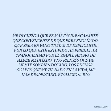 ME DI CUENTA QUE ES MAS FÁCIL ENGAÑARTE, QUE CONVENCERTE DE QUE ERES ENGAÑADO. QUE SERÁ EN VANO TRATAR DE EXPLICARTE, POR LO QUE ESTE ESTÚPIDO HA PERDIDA LA TRANQUILIDAD POR EL SIMPLE HECHO DE HABER MEDITADO. Y NO PIENSES QUE DE MENTE SOY BIEN DOTADO, LOS BUENOS GOLPES QUE ME HE DADO EN LA VIDA, ME HAN DESPERTADO. EVOLUCIONARIO