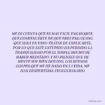 ME DI CUENTA QUE ES MAS FÁCIL ENGAÑARTE, QUE CONVENCERTE DE QUE ERES ENGAÑADO. QUE SERÁ EN VANO TRATAR DE EXPLICARTE, POR LO QUE ESTE ESTÚPIDO HA PERDIDO LA TRANQUILIDAD POR EL SIMPLE HECHO DE HABER MEDITADO. Y NO PIENSES QUE DE MENTE SOY BIEN DOTADO, LOS BUENOS GOLPES QUE ME HE DADO EN LA VIDA, ME HAN DESPERTADO. EVOLUCIONARIO