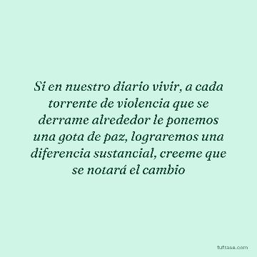 Si en nuestro diario vivir, a cada torrente de violencia que se derrame alrededor le ponemos una gota de paz, lograremos una diferencia sustancial, creeme que se notará el cambio