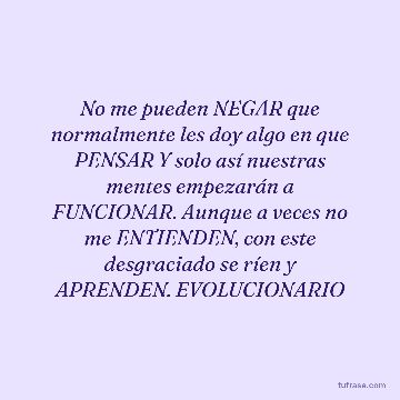 No me pueden NEGAR que normalmente les doy algo en que PENSAR Y solo así nuestras mentes empezarán a FUNCIONAR. Aunque a veces no me ENTIENDEN, con este desgraciado se ríen y APRENDEN. EVOLUCIONARIO
