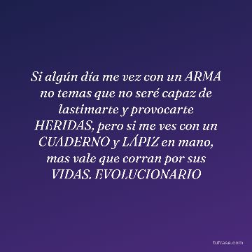 Si algún día me vez con un ARMA no temas que no seré capaz de lastimarte y provocarte HERIDAS, pero si me ves con un CUADERNO y LÁPIZ en mano, mas vale que corran por sus VIDAS. EVOLUCIONARIO