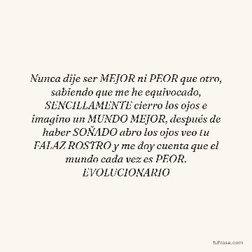 Nunca dije ser MEJOR ni PEOR que otro, sabiendo que me he equivocado, SENCILLAMENTE cierro los ojos e imagino un MUNDO MEJOR, después de haber SOÑADO abro los ojos veo tu FALAZ ROSTRO y me doy cuenta que el mundo cada vez es PEOR. EVOLUCIONARIO