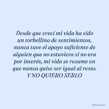 Desde que crecí mi vida ha sido un torbellino de sentimientos, nunca tuve el apoyo suficiente de alguien que no estuviera si no era por interés, mi vida se resume en que nunca quise ser igual al resto. Y NO QUIERO SERLO