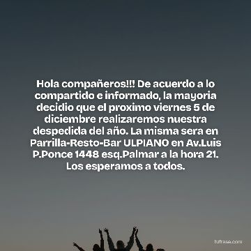 Hola compañeros!!! De acuerdo a lo compartido e informado, la mayoria decidio que el proximo viernes 5 de diciembre realizaremos nuestra despedida del año. La misma sera en Parrilla-Resto-Bar ULPIANO en Av.Luis P.Ponce 1448 esq.Palmar a la hora 21. Los esperamos a todos.