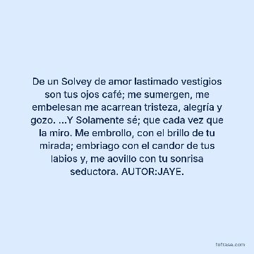 De un Solvey de amor lastimado vestigios son tus ojos café; me sumergen, me embelesan me acarrean tristeza, alegría y gozo. …Y Solamente sé; que cada vez que la miro. Me embrollo, con el brillo de tu mirada; embriago con el candor de tus labios y, me aovillo con tu sonrisa seductora. AUTOR:JAYE.