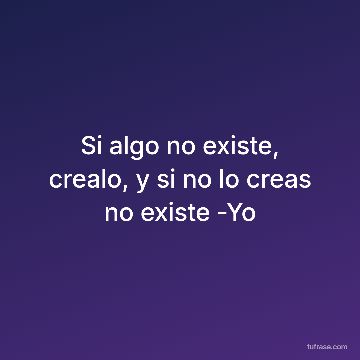 Si algo no existe, crealo, y si no lo creas no existe -Yo