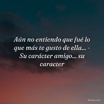Aún no entiendo que fué lo que más te gusto de ella... - Su carácter amigo... su caracter