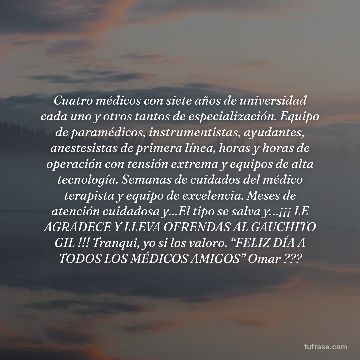 Cuatro médicos con siete años de universidad cada uno y otros tantos de especialización. Equipo de paramédicos, instrumentistas, ayudantes, anestesistas de primera línea, horas y horas de operación con tensión extrema y equipos de alta tecnología. Semanas de cuidados del médico terapista y equipo de excelencia. Meses de atención cuidadosa y…El tipo se salva y…¡¡¡ LE AGRADECE Y LLEVA OFRENDAS AL GAUCHITO GIL !!! Tranqui, yo si los valoro. “FELIZ DÍA A TODOS LOS MÉDICOS AMIGOS” Omar ???