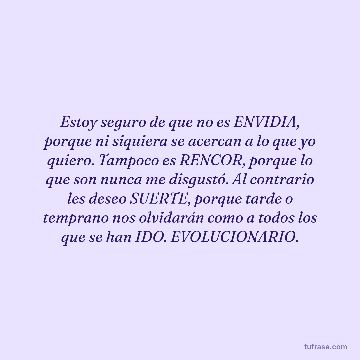 Estoy seguro de que no es ENVIDIA, porque ni siquiera se acercan a lo que yo quiero. Tampoco es RENCOR, porque lo que son nunca me disgustó. Al contrario les deseo SUERTE, porque tarde o temprano nos olvidarán como a todos los que se han IDO. EVOLUCIONARIO.