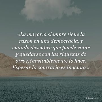 «La mayoría siempre tiene la razón en una democracia, y cuando descubre que puede votar y quedarse con las riquezas de otros, inevitablemente lo hace. Esperar lo contrario es ingenuo.»