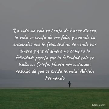 "La vida no solo se trata de hacer dinero, la vida se trata de ser feliz, y cuando tu entiendes que la felicidad no se vende por dinero y que el dinero no compra la felicidad; puesto que la felicidad sólo se halla en Cristo. Hasta ese entonces sabrás de que se trata la vida" Adrián Fernando