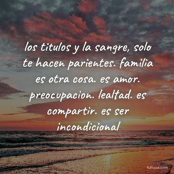 los titulos y la sangre, solo te hacen parientes. familia es otra cosa. es amor. preocupacion. lealtad. es compartir. es ser incondicional