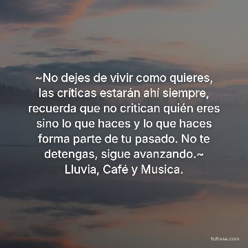 ~No dejes de vivir como quieres, las críticas estarán ahí siempre, recuerda que no critican quién eres sino lo que haces y lo que haces forma parte de tu pasado. No te detengas, sigue avanzando.~ Lluvia, Café y Musica.