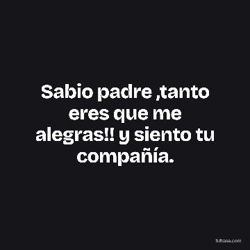 Sabio padre ,tanto eres que me alegras!! y siento tu compañía.