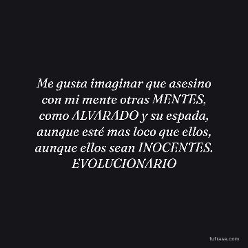 Me gusta imaginar que asesino con mi mente otras MENTES, como ALVARADO y su espada, aunque esté mas loco que ellos, aunque ellos sean INOCENTES. EVOLUCIONARIO