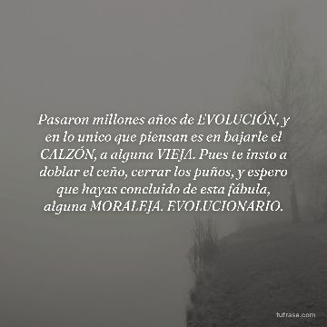 Pasaron millones años de EVOLUCIÓN, y en lo unico que piensan es en bajarle el CALZÓN, a alguna VIEJA. Pues te insto a doblar el ceño, cerrar los puños, y espero que hayas concluido de esta fábula, alguna MORALEJA. EVOLUCIONARIO.