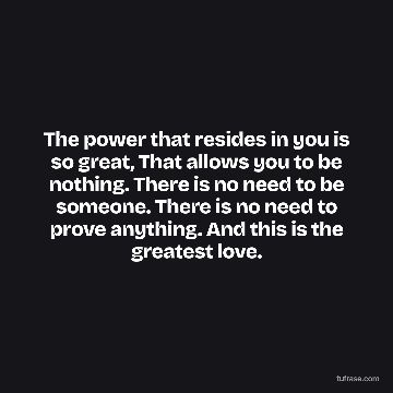 The power that resides in you is so great, That allows you to be nothing. There is no need to be someone. There is no need to prove anything. And this is the greatest love.