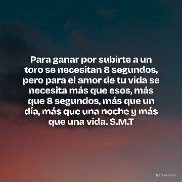 Para ganar por subirte a un toro se necesitan 8 segundos, pero para el amor de tu vida se necesita más que esos, más que 8 segundos, más que un día, más que una noche y más que una vida. S.M.T