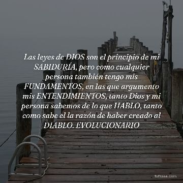 Las leyes de DIOS son el principio de mi SABIDURÍA, pero como cualquier persona también tengo mis FUNDAMENTOS, en las que argumento mis ENTENDIMIENTOS, tanto Dios y mi persona sabemos de lo que HABLO, tanto como sabe el la razón de haber creado al DIABLO. EVOLUCIONARIO