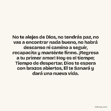 No te alejes de Dios, no tendrás paz, no vas a encontrar nada bueno, no habrá descanso ni camino a seguir, recapacita y manténte firme. ¡Regresa a tu primer amor! Hoy es el tiempo; Tiempo de despertar. Dios te espera con brazos abiertos, El te Sanará y dará una nueva vida.