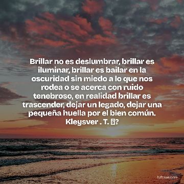 Brillar no es deslumbrar, brillar es iluminar, brillar es bailar en la oscuridad sin miedo a lo que nos rodea o se acerca con ruido tenebroso, en realidad brillar es trascender, dejar un legado, dejar una pequeña huella por el bien común. Kleysver . T. ✨?