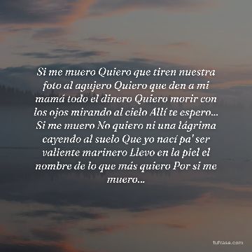 Si me muero Quiero que tiren nuestra foto al agujero Quiero que den a mi mamá todo el dinero Quiero morir con los ojos mirando al cielo Allí te espero... Si me muero No quiero ni una lágrima cayendo al suelo Que yo nací pa' ser valiente marinero Llevo en la piel el nombre de lo que más quiero Por si me muero...