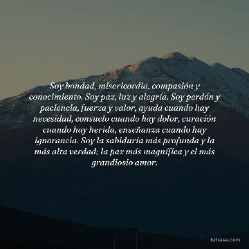 Soy bondad, misericordia, compasión y conocimiento. Soy paz, luz y alegría. Soy perdón y paciencia, fuerza y valor, ayuda cuando hay necesidad, consuelo cuando hay dolor, curación cuando hay herida, enseñanza cuando hay ignorancia. Soy la sabiduría más profunda y la más alta verdad; la paz más magnífica y el más grandiosio amor.