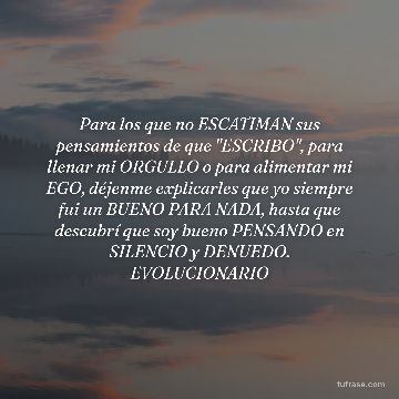 Para los que no ESCATIMAN sus pensamientos de que "ESCRIBO", para llenar mi ORGULLO o para alimentar mi EGO, déjenme explicarles que yo siempre fui un BUENO PARA NADA, hasta que descubrí que soy bueno PENSANDO en SILENCIO y DENUEDO. EVOLUCIONARIO