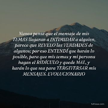 Nunca pensé que el mensaje de mis TEMAS llegaran a INTIMIDAR a alguien, parece que REVELO las VERDADES de algunos; por eso ENTENDÍ que harán lo posible, para que mis temas y mi persona hagan el RIDÍCULO y quede MAL, y harán lo que sea para TERGIVERSAR mis MENSAJES. EVOLUCIONARIO
