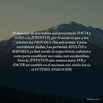 El mensaje de mis temas van proyectado HACIA y SOLO a la JUVENTUD, por lo tanto sé que a los adultos les PROVOCA risa mis temas. Y para corroborar dudas, Las personas ADULTAS o MAYORES ya han tenido la experiencia suficiente como para establecer sus vidas con sus familias. Pero la JUVENTUD aún avanza para SER y HACER un cambio en el mañana con visión hacia el FUTURO. EVOLUCIÓN